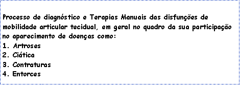 Caixa de texto: &nbsp;&nbsp;Processo de diagn�stico e Terapias Manuais das disfun��es de mobilidade articular tecidual, em geral no quadro da sua participa��o no aparecimento de doen�as como:
1. Artroses2. Ci�tica3. Contraturas4. Entorces